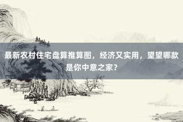 最新农村住宅盘算推算图，经济又实用，望望哪款是你中意之家？