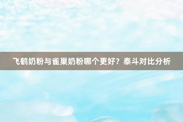 飞鹤奶粉与雀巢奶粉哪个更好？泰斗对比分析