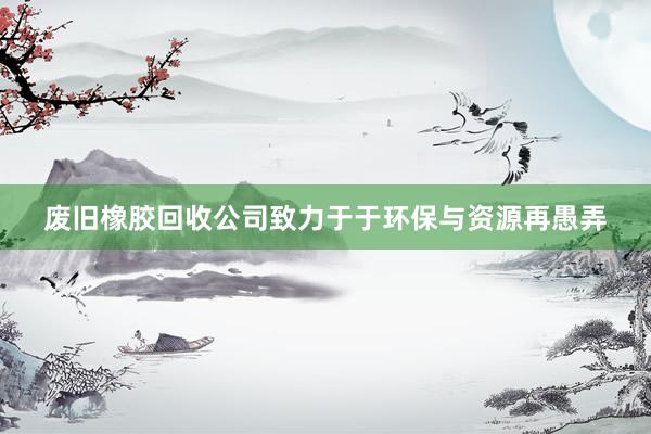 废旧橡胶回收公司致力于于环保与资源再愚弄