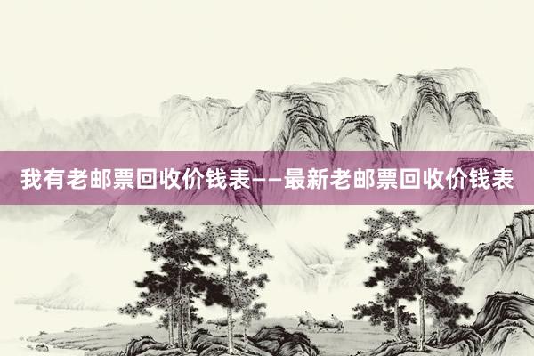 我有老邮票回收价钱表——最新老邮票回收价钱表