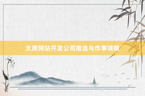 太原网站开发公司推选与作事领略