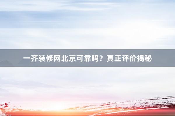 一齐装修网北京可靠吗？真正评价揭秘