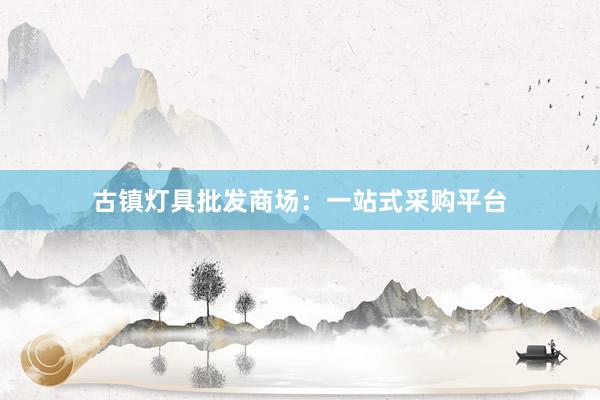 古镇灯具批发商场：一站式采购平台