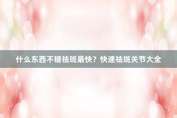 什么东西不错祛斑最快？快速祛斑关节大全