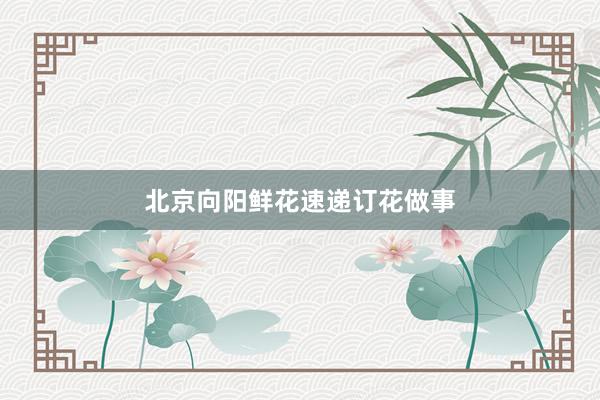 北京向阳鲜花速递订花做事
